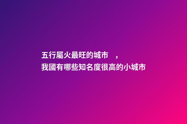 五行屬火最旺的城市，我國有哪些知名度很高的小城市-第1張-觀點-玄機派
